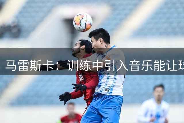 马雷斯卡：训练中引入音乐能让球员更开心，帮他们保持好状态